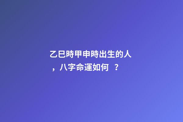 乙巳時甲申時出生的人，八字命運如何？